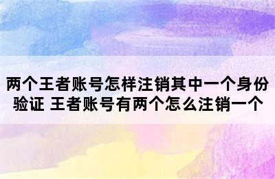 两个王者账号怎样注销其中一个身份验证 王者账号有两个怎么注销一个